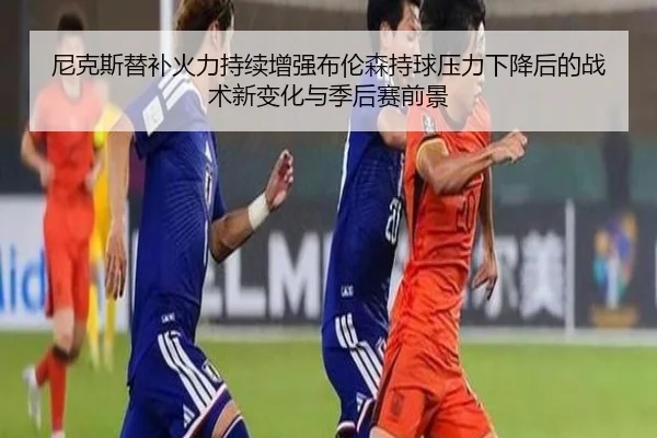 尼克斯替补火力持续增强布伦森持球压力下降后的战术新变化与季后赛前景